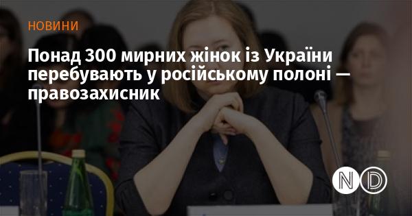 Більше 300 українських жінок, які не беруть участі в бойових діях, наразі є в полоні російських сил, повідомляє правозахисник.