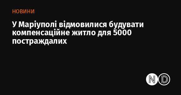 У Маріуполі прийняли рішення не зводити компенсаційні будинки для 5000 осіб, які постраждали.